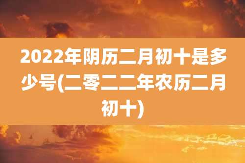 2022年阴历二月初十是多少号(二零二二年农历二月初十)