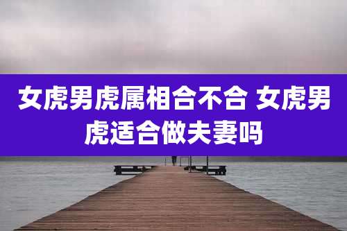 女虎男虎属相合不合 女虎男虎适合做夫妻吗