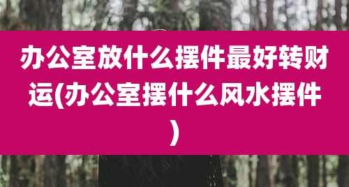 办公室放什么摆件最好转财运(办公室摆什么风水摆件)