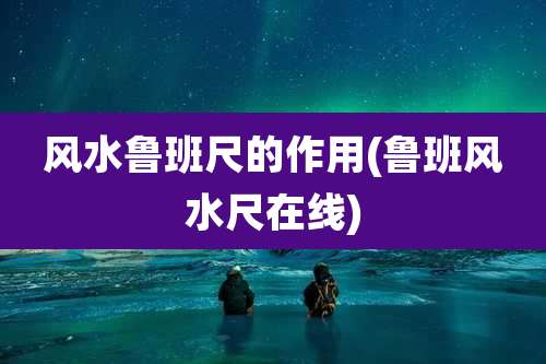 风水鲁班尺的作用(鲁班风水尺在线)