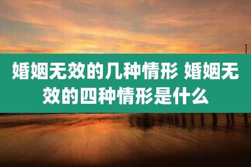 婚姻无效的几种情形 婚姻无效的四种情形是什么