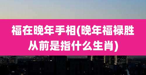 福在晚年手相(晚年福禄胜从前是指什么生肖)