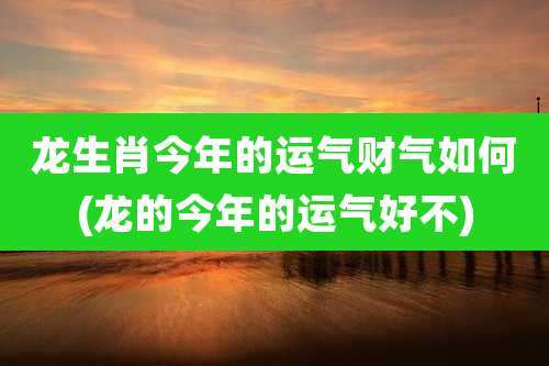 龙生肖今年的运气财气如何(龙的今年的运气好不)