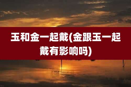 玉和金一起戴(金跟玉一起戴有影响吗)