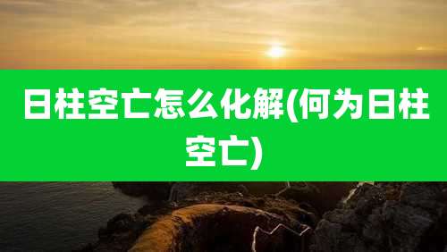 日柱空亡怎么化解(何为日柱空亡)