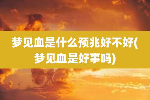 梦见血是什么预兆好不好(梦见血是好事吗)