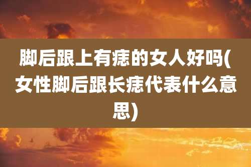 脚后跟上有痣的女人好吗(女性脚后跟长痣代表什么意思)