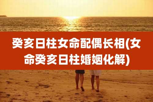 癸亥日柱女命配偶长相(女命癸亥日柱婚姻化解)