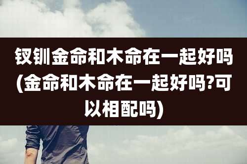 钗钏金命和木命在一起好吗(金命和木命在一起好吗?可以相配吗)