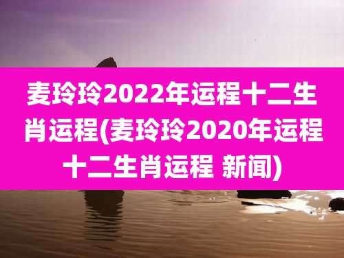 麦玲玲2022年运程十二生肖运程(麦玲玲2020年运程十二生肖运程 新闻)