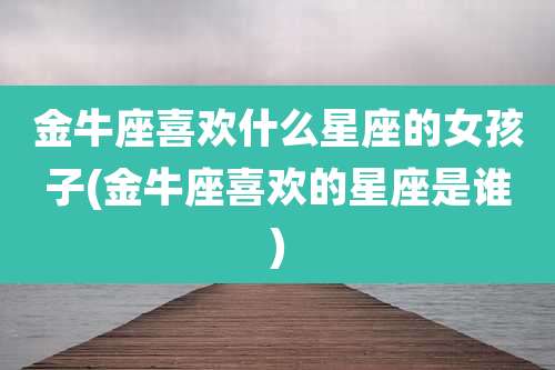金牛座喜欢什么星座的女孩子(金牛座喜欢的星座是谁)
