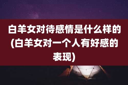 白羊女对待感情是什么样的(白羊女对一个人有好感的表现)