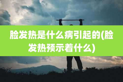 脸发热是什么病引起的(脸发热预示着什么)