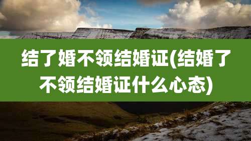 结了婚不领结婚证(结婚了不领结婚证什么心态)