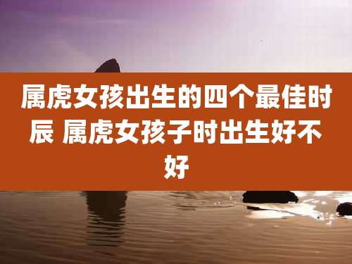 属虎女孩出生的四个最佳时辰 属虎女孩子时出生好不好
