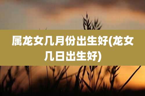属龙女几月份出生好(龙女几日出生好)