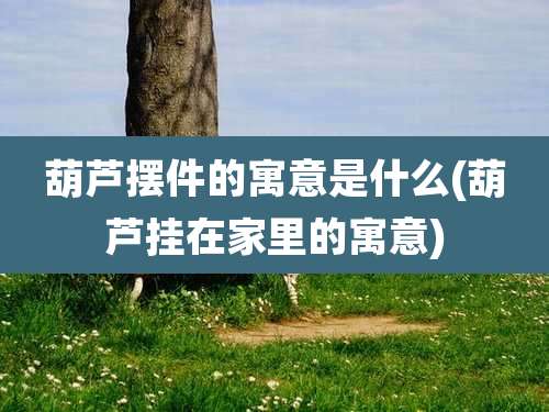 葫芦摆件的寓意是什么(葫芦挂在家里的寓意)