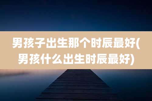 男孩子出生那个时辰最好(男孩什么出生时辰最好)