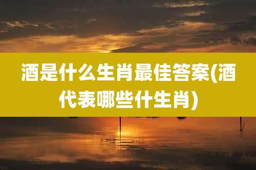 酒是什么生肖最佳答案(酒代表哪些什生肖)