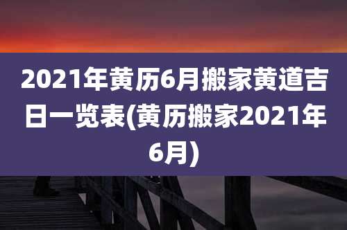 2021年黄历6月搬家黄道吉日一览表(黄历搬家2021年6月)