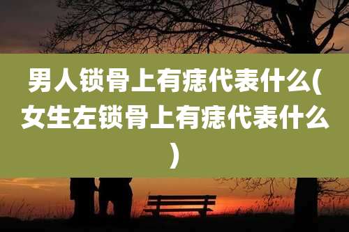 男人锁骨上有痣代表什么(女生左锁骨上有痣代表什么)