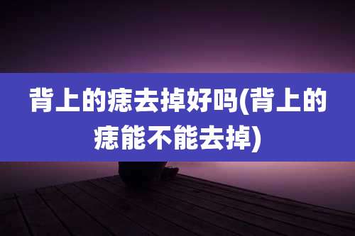 背上的痣去掉好吗(背上的痣能不能去掉)