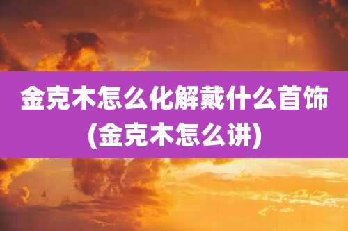 金克木怎么化解戴什么首饰(金克木怎么讲)