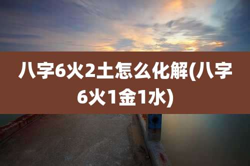 八字6火2土怎么化解(八字6火1金1水)