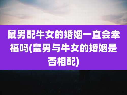 鼠男配牛女的婚姻一直会幸福吗(鼠男与牛女的婚姻是否相配)