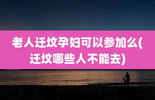 老人迁坟孕妇可以参加么(迁坟哪些人不能去)