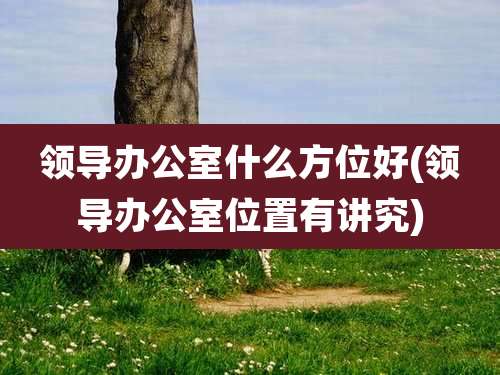 领导办公室什么方位好(领导办公室位置有讲究)
