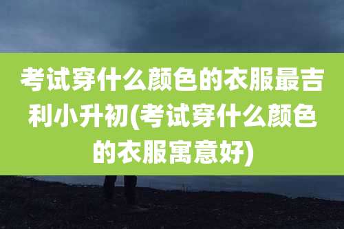 考试穿什么颜色的衣服最吉利小升初(考试穿什么颜色的衣服寓意好)