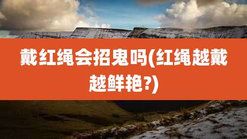 戴红绳会招鬼吗(红绳越戴越鲜艳?)