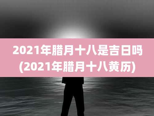 2021年腊月十八是吉日吗(2021年腊月十八黄历)