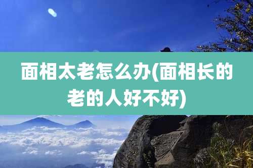 面相太老怎么办(面相长的老的人好不好)