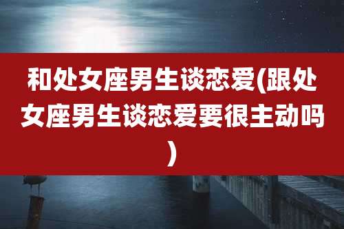 和处女座男生谈恋爱(跟处女座男生谈恋爱要很主动吗)