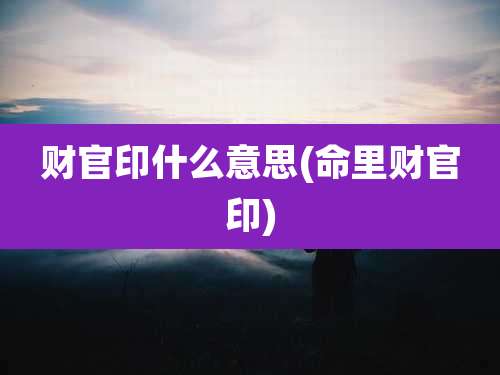 财官印什么意思(命里财官印)