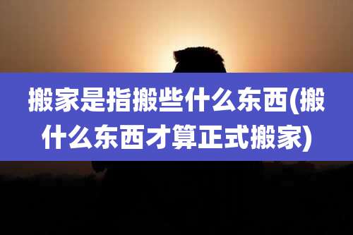 搬家是指搬些什么东西(搬什么东西才算正式搬家)