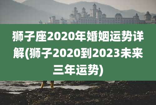 狮子座2020年婚姻运势详解(狮子2020到2023未来三年运势)