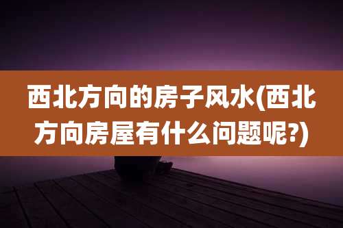 西北方向的房子风水(西北方向房屋有什么问题呢?)