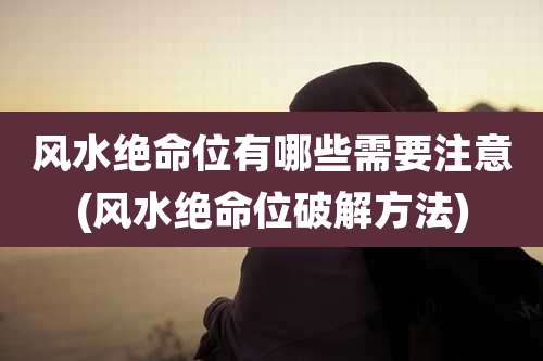 风水绝命位有哪些需要注意(风水绝命位破解方法)