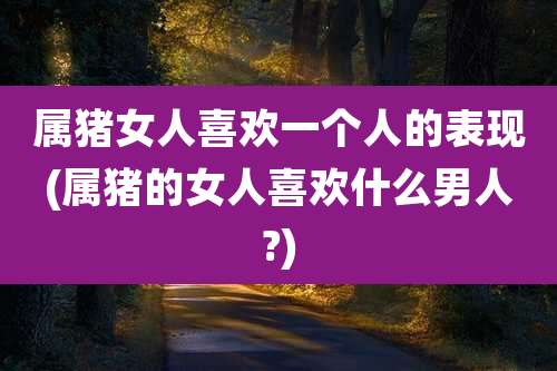 属猪女人喜欢一个人的表现(属猪的女人喜欢什么男人?)
