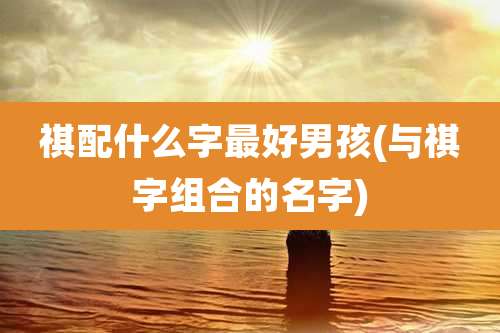 祺配什么字最好男孩(与祺字组合的名字)