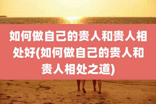 如何做自己的贵人和贵人相处好(如何做自己的贵人和贵人相处之道)