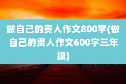 做自己的贵人作文800字(做自己的贵人作文600字三年级)