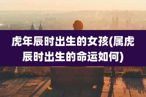 虎年辰时出生的女孩(属虎辰时出生的命运如何)