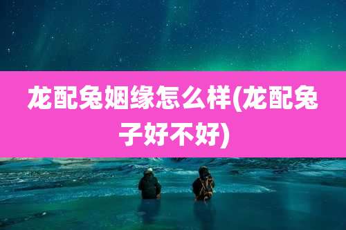 龙配兔姻缘怎么样(龙配兔子好不好)