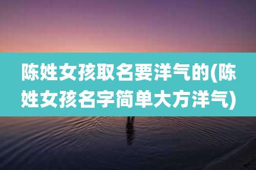 陈姓女孩取名要洋气的(陈姓女孩名字简单大方洋气)
