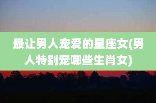 最让男人宠爱的星座女(男人特别宠哪些生肖女)
