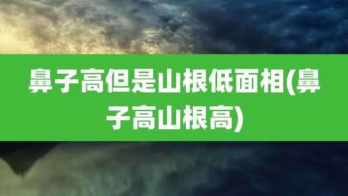 鼻子高但是山根低面相(鼻子高山根高)